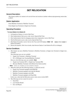 Page 307SET RELOCATION
NEAX2000 IVS2
   Business/Hotel/Data Features and SpecificationsPage 284 NDA-24271, Issue 1.0
SET RELOCATION
General Description
This feature enables two stations to be moved from one location to another without reprogramming station data
at MAT.
Station Application
From Multiline Terminal to Multiline Terminal.
From Single Line Terminal to Single Line Terminal.
Operating Procedure
To move Station A to Station B:
1. Lift handset at Station A; receive Dial Tone.
2. Dial Authorization Code...