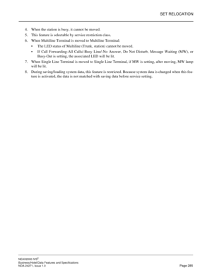 Page 308SET RELOCATION
NEAX2000 IVS2
Business/Hotel/Data Features and Specifications  
NDA-24271, Issue 1.0  Page 285
4. When the station is busy, it cannot be moved.
5. This feature is selectable by service restriction class.
6. When Multiline Terminal is moved to Multiline Terminal:
The LED status of Multiline (Trunk, station) cannot be moved.
If Call Forwarding-All Calls/-Busy Line/-No Answer, Do Not Disturb, Message Waiting (MW), or
Busy-Out is setting, the associated LED will be lit.
7. When Single Line...