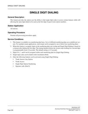 Page 309SINGLE DIGIT DIALING
NEAX2000 IVS2
   Business/Hotel/Data Features and SpecificationsPage 286 NDA-24271, Issue 1.0
SINGLE DIGIT DIALING
General Description
This feature provides the station user the ability to dial single digit codes to access certain features while still
allowing the same digit dialed to be used as the first digit of guest room station numbers.
Station Application
All stations.
Operating Procedure
Normal call processing procedures apply.
Service Conditions
1. This feature is available...