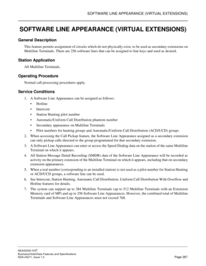 Page 310SOFTWARE LINE APPEARANCE (VIRTUAL EXTENSIONS)
NEAX2000 IVS2
Business/Hotel/Data Features and Specifications  
NDA-24271, Issue 1.0  Page 287
SOFTWARE LINE APPEARANCE (VIRTUAL EXTENSIONS)
General Description
This feature permits assignment of circuits which do not physically exist, to be used as secondary extensions on
Multiline Terminals. There are 256 software lines that can be assigned to line keys and used as desired.
Station Application
All Multiline Terminals.
Operating Procedure
Normal call...