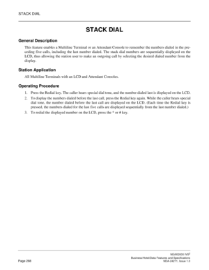 Page 311STACK DIAL
NEAX2000 IVS2
   Business/Hotel/Data Features and SpecificationsPage 288 NDA-24271, Issue 1.0
STACK DIAL
General Description
This feature enables a Multiline Terminal or an Attendant Console to remember the numbers dialed in the pre-
ceding five calls, including the last number dialed. The stack dial numbers are sequentially displayed on the
LCD, thus allowing the station user to make an outgoing call by selecting the desired dialed number from the
display.
Station Application
All Multiline...