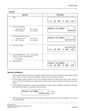 Page 312STACK DIAL
NEAX2000 IVS2
Business/Hotel/Data Features and Specifications  
NDA-24271, Issue 1.0  Page 289
Example
Service Conditions
1. The Stack Dial feature memorizes the numbers dialed for the last five calls (unless the same number is dialed
twice) inclusive of the last number, and allows redial using the memorized numbers.
2. For Stack Dial, station numbers and C.O. line numbers (inclusive of trunk access codes, routes, route ad-
vance, and Least Cost Routing) are memorized but feature access codes...