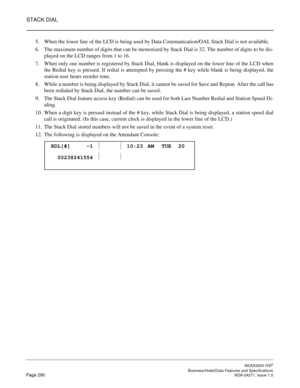 Page 313STACK DIAL
NEAX2000 IVS2
   Business/Hotel/Data Features and SpecificationsPage 290 NDA-24271, Issue 1.0
5. When the lower line of the LCD is being used by Data Communication/OAI, Stack Dial is not available.
6. The maximum number of digits that can be memorized by Stack Dial is 32. The number of digits to be dis-
played on the LCD ranges from 1 to 16.
7. When only one number is registered by Stack Dial, blank is displayed on the lower line of the LCD when
the Redial key is pressed. If redial is...