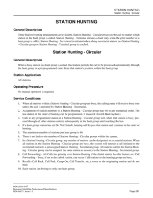 Page 314STATION HUNTING
Station Hunting - Circular
NEAX2000 IVS2
Business/Hotel/Data Features and Specifications  
NDA-24271, Issue 1.0  Page 291
STATION HUNTING
General Description
Three Station Hunting arrangements are available. Station Hunting - Circular processes the call no matter which
station in the hunt group is called. Station Hunting - Terminal initiates a hunt only when the pilot number of a
hunt group is called. Station Hunting - Secretarial is initiated when a busy secretarial station in a Station...