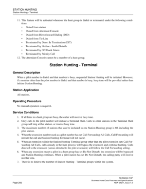 Page 315STATION HUNTING
Station Hunting - Terminal
NEAX2000 IVS2
   Business/Hotel/Data Features and SpecificationsPage 292 NDA-24271, Issue 1.0
11. This feature will be activated whenever the hunt group is dialed or terminated under the following condi-
tions:
Dialed from station
Dialed from Attendant Console
Dialed from Direct Inward Dialing (DID)
Dialed from Tie Line
Terminated by Direct In Termination (DIT)
Terminated by Hotline - Inside/Outside
Terminated by Off-Hook Alarm
Terminated by Priority...