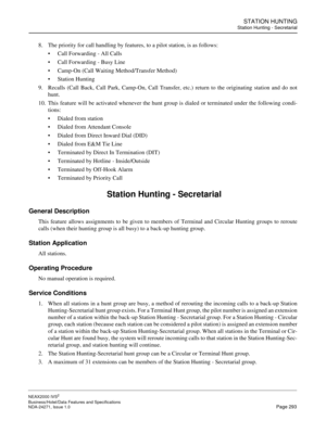 Page 316STATION HUNTING
Station Hunting - Secretarial
NEAX2000 IVS2
Business/Hotel/Data Features and Specifications  
NDA-24271, Issue 1.0  Page 293
8. The priority for call handling by features, to a pilot station, is as follows:
Call Forwarding - All Calls
Call Forwarding - Busy Line
Camp-On (Call Waiting Method/Transfer Method)
Station Hunting
9. Recalls (Call Back, Call Park, Camp-On, Call Transfer, etc.) return to the originating station and do not
hunt.
10. This feature will be activated whenever the...