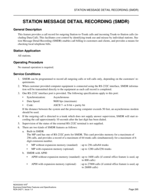 Page 318STATION MESSAGE DETAIL RECORDING (SMDR)
NEAX2000 IVS2
Business/Hotel/Data Features and Specifications  
NDA-24271, Issue 1.0  Page 295
STATION MESSAGE DETAIL RECORDING (SMDR)
General Description
This feature provides a call record for outgoing Station-to-Trunk calls and incoming Trunk-to-Station calls (in-
cluding Data Call). This facilitates cost control by identifying trunk use and misuse by individual stations. Sta-
tion Message Detail Recording (SMDR) enables call billing to customers and clients,...