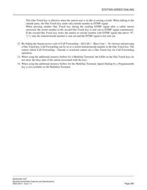 Page 322STATION SPEED DIALING
NEAX2000 IVS2
Business/Hotel/Data Features and Specifications  
NDA-24271, Issue 1.0  Page 299
This One Touch key is effective when the station user is in idle or seizing a trunk. When talking to the
outside party, the One Touch key sends only outside number as DTMF signal.
When pressing another One Touch key during the sending DTMF signal after a called station
answered, the stored number in the second One Touch key is sent out as DTMF signal continuously.
If the second One Touch...