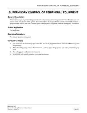 Page 324SUPERVISORY CONTROL OF PERIPHERAL EQUIPMENT
NEAX2000 IVS2
Business/Hotel/Data Features and Specifications  
NDA-24271, Issue 1.0  Page 301
SUPERVISORY CONTROL OF PERIPHERAL EQUIPMENT
General Description
When various types of peripheral equipment (such as facsimiles, dictation equipment, Voice Mail, etc.) are con-
nected to the line circuits of the system, this feature allows the loop of the line circuit concerned to open for a
programmable interval, and send a release signal to the peripheral equipment...