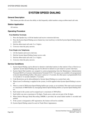 Page 325SYSTEM SPEED DIALING
NEAX2000 IVS2
   Business/Hotel/Data Features and SpecificationsPage 302 NDA-24271, Issue 1.0
SYSTEM SPEED DIALING
General Description
This feature provides all users the ability to dial frequently called numbers using an abbreviated call code.
Station Application
All stations.
Operating Procedure
From Multiline Terminals
1. Press the Speaker key or lift the handset and receive extension dial tone.
2. Press the System Speed Dialing access feature key (one touch key) or dial the...