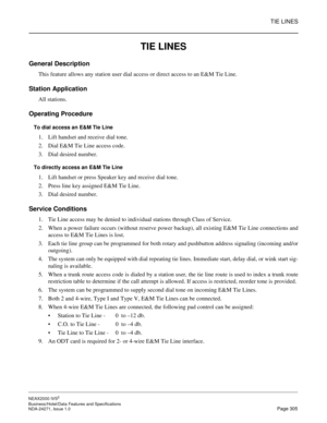 Page 328TIE LINES
NEAX2000 IVS2
Business/Hotel/Data Features and Specifications  
NDA-24271, Issue 1.0  Page 305
TIE LINES
General Description
This feature allows any station user dial access or direct access to an E&M Tie Line.
Station Application
All stations.
Operating Procedure
To dial access an E&M Tie Line
1. Lift handset and receive dial tone.
2. Dial E&M Tie Line access code.
3. Dial desired number.
To directly access an E&M Tie Line
1. Lift handset or press Speaker key and receive dial tone.
2. Press...