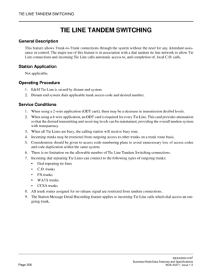 Page 329TIE LINE TANDEM SWITCHING
NEAX2000 IVS2
   Business/Hotel/Data Features and SpecificationsPage 306 NDA-24271, Issue 1.0
TIE LINE TANDEM SWITCHING
General Description
This feature allows Trunk-to-Trunk connections through the system without the need for any Attendant assis-
tance or control. The major use of this feature is in association with a dial tandem tie line network to allow Tie
Line connections and incoming Tie Line calls automatic access to, and completion of, local C.O. calls.
Station...