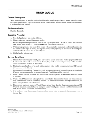 Page 330TIMED QUEUE
NEAX2000 IVS2
Business/Hotel/Data Features and Specifications  
NDA-24271, Issue 1.0  Page 307
TIMED QUEUE
General Description
When a user originates an outgoing trunk call and the called party is busy or does not answer, the caller can set
the Timed Queue feature. When this feature is set, the trunk seizure is repeated and the number is redialed after
a predetermined time interval.
Station Application
Multiline Terminals.
Operating Procedure
1. Press the Speaker key and receive dial tone.
2....