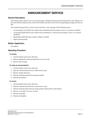 Page 34ANNOUNCEMENT SERVICE
NEAX2000 IVS2
Business/Hotel/Data Features and Specifications  
NDA-24271, Issue 1.0  Page 11
ANNOUNCEMENT SERVICE
General Description
This feature allows station users to record messages on Digital Announcement Trunk (DAT) cards. When a sta-
tion user dials the feature access code for this feature, the user receives the corresponding message from the sys-
tem.
Also Announcement Service can be used to provide a voice message in the following cases:
An incoming C.O. line/Tie line...