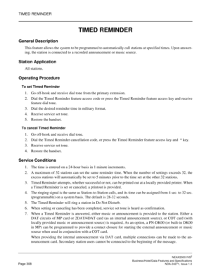 Page 331TIMED REMINDER
NEAX2000 IVS2
   Business/Hotel/Data Features and SpecificationsPage 308 NDA-24271, Issue 1.0
TIMED REMINDER
General Description
This feature allows the system to be programmed to automatically call stations at specified times. Upon answer-
ing, the station is connected to a recorded announcement or music source.
Station Application
All stations.
Operating Procedure
To set Timed Reminder
1. Go off-hook and receive dial tone from the primary extension.
2. Dial the Timed Reminder feature...