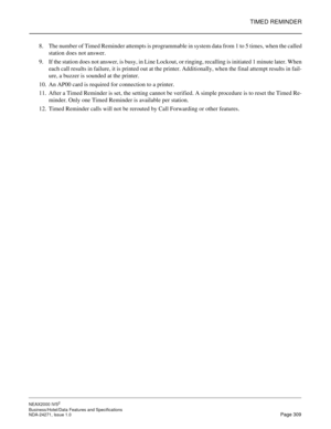 Page 332TIMED REMINDER
NEAX2000 IVS2
Business/Hotel/Data Features and Specifications  
NDA-24271, Issue 1.0  Page 309
8. The number of Timed Reminder attempts is programmable in system data from 1 to 5 times, when the called
station does not answer. 
9. If the station does not answer, is busy, in Line Lockout, or ringing, recalling is initiated 1 minute later. When
each call results in failure, it is printed out at the printer. Additionally, when the final attempt results in fail-
ure, a buzzer is sounded at the...