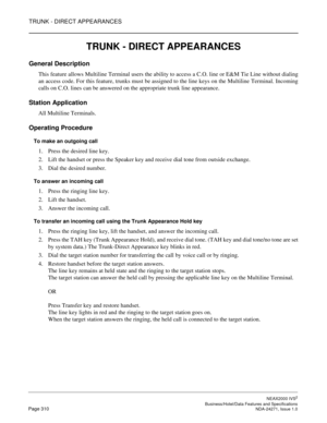 Page 333TRUNK - DIRECT APPEARANCES
NEAX2000 IVS2
   Business/Hotel/Data Features and SpecificationsPage 310 NDA-24271, Issue 1.0
TRUNK - DIRECT APPEARANCES
General Description
This feature allows Multiline Terminal users the ability to access a C.O. line or E&M Tie Line without dialing
an access code. For this feature, trunks must be assigned to the line keys on the Multiline Terminal. Incoming
calls on C.O. lines can be answered on the appropriate trunk line appearance.
Station Application
All Multiline...