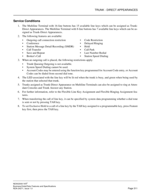 Page 334TRUNK - DIRECT APPEARANCES
NEAX2000 IVS2
Business/Hotel/Data Features and Specifications  
NDA-24271, Issue 1.0  Page 311
Service Conditions
1. The Multiline Terminal with 16-line buttons has 15 available line keys which can be assigned as Trunk-
Direct Appearances. The Multiline Terminal with 8-line buttons has 7 available line keys which can be as-
signed as Trunk-Direct Appearances.
2. The following features are available:
Outgoing call connection restrictionCode Restriction
ConferenceDelayed...