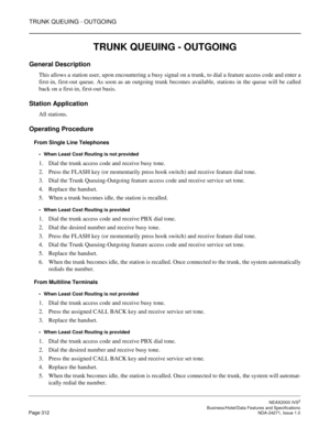 Page 335TRUNK QUEUING - OUTGOING
NEAX2000 IVS2
   Business/Hotel/Data Features and SpecificationsPage 312 NDA-24271, Issue 1.0
TRUNK QUEUING - OUTGOING
General Description
This allows a station user, upon encountering a busy signal on a trunk, to dial a feature access code and enter a
first-in, first-out queue. As soon as an outgoing trunk becomes available, stations in the queue will be called
back on a first-in, first-out basis.
Station Application
All stations.
Operating Procedure
From Single Line Telephones...