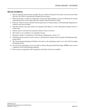 Page 336TRUNK QUEUING - OUTGOING
NEAX2000 IVS2
Business/Hotel/Data Features and Specifications  
NDA-24271, Issue 1.0  Page 313
Service Conditions
1. Once an outgoing trunk becomes available, the users station will ring for 30 seconds. If not answered within
that time, the station is automatically dropped from the queue.
2. When this feature is utilized in conjunction with System Speed Dialing or Least Cost Routing, the system
automatically dials out the called subscriber number when the handset is lifted.
3. If...