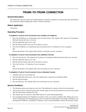 Page 337TRUNK-TO-TRUNK CONNECTION
NEAX2000 IVS2
   Business/Hotel/Data Features and SpecificationsPage 314 NDA-24271, Issue 1.0
TRUNK-TO-TRUNK CONNECTION
General Description
This feature provides any station user with the ability to conference together two outside trunk calls and abandon
the connection without dropping the Trunk-to-Trunk Connection.
Station Application
All stations.
Operating Procedure
To establish a Trunk-to-Trunk Connection from a Single Line Telephone
1. Press the FLASH key (or momentarily...