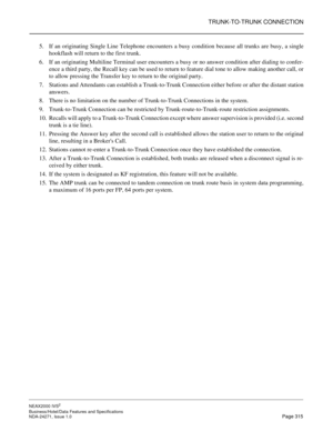 Page 338TRUNK-TO-TRUNK CONNECTION
NEAX2000 IVS2
Business/Hotel/Data Features and Specifications  
NDA-24271, Issue 1.0  Page 315
5. If an originating Single Line Telephone encounters a busy condition because all trunks are busy, a single
hookflash will return to the first trunk.
6. If an originating Multiline Terminal user encounters a busy or no answer condition after dialing to confer-
ence a third party, the Recall key can be used to return to feature dial tone to allow making another call, or
to allow...