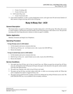 Page 340UNIFORM CALL DISTRIBUTION (UCD)
Busy In/Busy Out - UCD
NEAX2000 IVS2
Business/Hotel/Data Features and Specifications  
NDA-24271, Issue 1.0  Page 317
Count of waiting calls
Count of all busy calls
b. UCD station Peg count
Count of answered calls
11. Upon initial installation, or after a system initialization (reset), each agent must lift and restore handset (of
their station) to begin receiving calls for the UCD group.
Busy In/Busy Out - UCD
General Description
This feature allows an agent in a UCD...