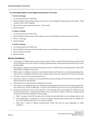 Page 35ANNOUNCEMENT SERVICE
NEAX2000 IVS2
   Business/Hotel/Data Features and SpecificationsPage 12 NDA-24271, Issue 1.0
To record/replay/delete for each Digital Announcement Trunk card
To record a message
1. Go off-hook and receive Dial Tone.
2. Dial the Digital Announcement Trunk record access code and Digital Announcement card number. Three
seconds of tone will be supplied.
3. Record the message (maximum duration – 60 seconds).
4. Restore handset.
To replay a message
1. Go off-hook and receive Dial Tone....