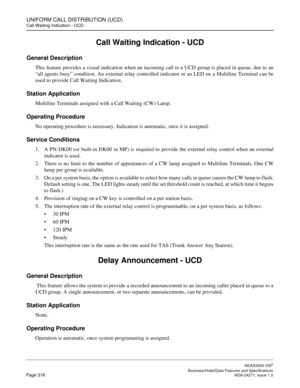 Page 341UNIFORM CALL DISTRIBUTION (UCD)
Call Waiting Indication - UCD
NEAX2000 IVS2
   Business/Hotel/Data Features and SpecificationsPage 318 NDA-24271, Issue 1.0
Call Waiting Indication - UCD
General Description
This feature provides a visual indication when an incoming call to a UCD group is placed in queue, due to an
“all agents busy” condition. An external relay controlled indicator or an LED on a Multiline Terminal can be
used to provide Call Waiting Indication.
Station Application
Multiline Terminals...