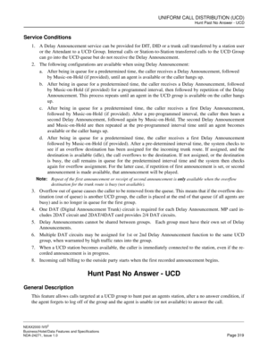 Page 342UNIFORM CALL DISTRIBUTION (UCD)
Hunt Past No Answer - UCD
NEAX2000 IVS2
Business/Hotel/Data Features and Specifications  
NDA-24271, Issue 1.0  Page 319
Service Conditions
1. A Delay Announcement service can be provided for DIT, DID or a trunk call transferred by a station user
or the Attendant to a UCD Group. Internal calls or Station-to-Station transferred calls to the UCD Group
can go into the UCD queue but do not receive the Delay Announcement.
2. The following configurations are available when using...