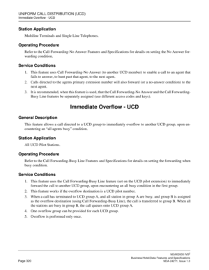 Page 343UNIFORM CALL DISTRIBUTION (UCD)
Immediate Overflow - UCD
NEAX2000 IVS2
   Business/Hotel/Data Features and SpecificationsPage 320 NDA-24271, Issue 1.0
Station Application
Multiline Terminals and Single Line Telephones.
Operating Procedure
Refer to the Call-Forwarding-No Answer Features and Specifications for details on setting the No Answer for-
warding condition.
Service Conditions
1. This feature uses Call Forwarding-No Answer (to another UCD member) to enable a call to an agent that
fails to answer,...