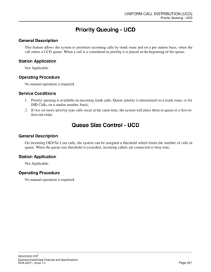 Page 344UNIFORM CALL DISTRIBUTION (UCD)
Priority Queuing - UCD
NEAX2000 IVS2
Business/Hotel/Data Features and Specifications  
NDA-24271, Issue 1.0  Page 321
Priority Queuing - UCD
General Description
This feature allows the system to prioritize incoming calls by trunk route and on a per station basis, when the
call enters a UCD queue. When a call is a considered as priority it is placed at the beginning of the queue.
Station Application
Not Applicable.
Operating Procedure
No manual operation is required....