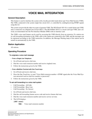 Page 354VOICE MAIL INTEGRATION
NEAX2000 IVS2
Business/Hotel/Data Features and Specifications  
NDA-24271, Issue 1.0  Page 331
VOICE MAIL INTEGRATION
General Description
This feature is used to interface the system with a locally provided stand-alone type Voice Mail System (VMS).
The VMS, connected to the system single line circuit (LC), is controlled by sending/receiving DTMF signals
using this LC.
The system can provide the other two types of genuine VMS. The NEAXmail AD-16 is a stand-alone type VMS,
and is...