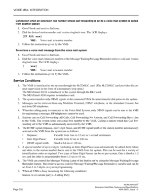 Page 355VOICE MAIL INTEGRATION
NEAX2000 IVS2
   Business/Hotel/Data Features and SpecificationsPage 332 NDA-24271, Issue 1.0
Connection when an extension line number whose call forwarding is set to a voice mail system is called 
from another station
1. Go off hook and receive dial tone.
2. Dial the desired station number and receive ringback tone. The LCD displays:
[CF ALL xxx]
     VMS:Voice mail extension number
3. Follow the instructions given by the VMS. 
To retrieve a voice mail message from the voice mail...