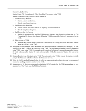 Page 356VOICE MAIL INTEGRATION
NEAX2000 IVS2
Business/Hotel/Data Features and Specifications  
NDA-24271, Issue 1.0  Page 333
Station-B....Called Party
Station-B sets Call Forwarding-All Calls/-Busy Line/-No Answer to the VMS.
Station-A (or outside party) makes a call to Station-B.
a. Call Forwarding-All Calls
Station A hears reorder tone.
Outside party hears busy tone.
b. Call Forwarding-Busy Line
Station-A hears busy tone, and can set any busy service to station-B.
Outside party hears busy tone. 
c. Call...