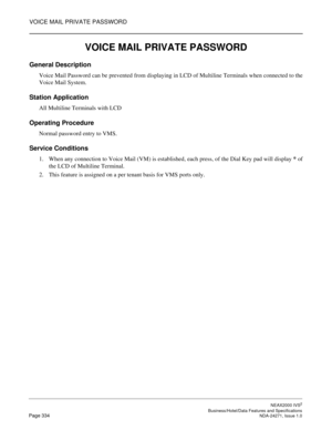 Page 357VOICE MAIL PRIVATE PASSWORD
NEAX2000 IVS2
   Business/Hotel/Data Features and SpecificationsPage 334 NDA-24271, Issue 1.0
VOICE MAIL PRIVATE PASSWORD
General Description
Voice Mail Password can be prevented from displaying in LCD of Multiline Terminals when connected to the
Voice Mail System.
Station Application
All Multiline Terminals with LCD 
Operating Procedure
Normal password entry to VMS.
Service Conditions
1. When any connection to Voice Mail (VM) is established, each press, of the Dial Key pad...