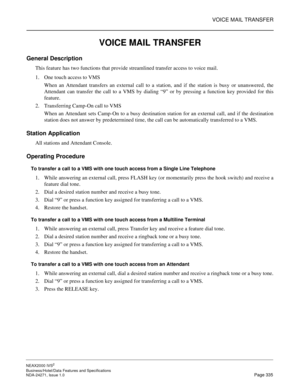 Page 358VOICE MAIL TRANSFER
NEAX2000 IVS2
Business/Hotel/Data Features and Specifications  
NDA-24271, Issue 1.0  Page 335
VOICE MAIL TRANSFER
General Description
This feature has two functions that provide streamlined transfer access to voice mail.
1. One touch access to VMS
When an Attendant transfers an external call to a station, and if the station is busy or unanswered, the
Attendant can transfer the call to a VMS by dialing “9” or by pressing a function key provided for this
feature.
2. Transferring...