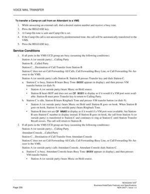 Page 359VOICE MAIL TRANSFER
NEAX2000 IVS2
   Business/Hotel/Data Features and SpecificationsPage 336 NDA-24271, Issue 1.0
To transfer a Camp-on call from an Attendant to a VMS
1. While answering an external call, dial a desired station number and receive a busy tone.
2. Press the RELEASE key.
3. A Camp-On tone is sent and Camp-On is set.
4. If the Camp-On call is not answered by predetermined time, the call will be automatically transferred to the
VMS.
5. Press the RELEASE key.
Service Conditions
1. If all ports...