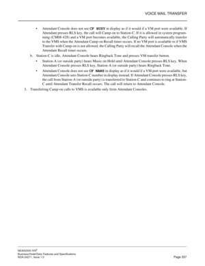 Page 360VOICE MAIL TRANSFER
NEAX2000 IVS2
Business/Hotel/Data Features and Specifications  
NDA-24271, Issue 1.0  Page 337
Attendant Console does not see CF BUSY
 in display as if it would if a VM port were available. If
Attendant presses RLS key, the call will Camp-on to Station-C. If it is allowed in system program-
ming (CM08-428) and a VM port becomes available, the Calling Party will automatically transfer
to the VMS when the Attendant Camp-on Recall timer occurs. If no VM port is available or if VMS...