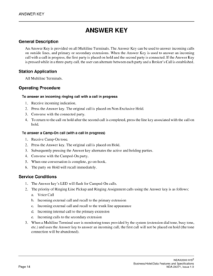 Page 37ANSWER KEY
NEAX2000 IVS2
   Business/Hotel/Data Features and SpecificationsPage 14 NDA-24271, Issue 1.0
ANSWER KEY
General Description
An Answer Key is provided on all Multiline Terminals. The Answer Key can be used to answer incoming calls
on outside lines, and primary or secondary extensions. When the Answer Key is used to answer an incoming
call with a call in progress, the first party is placed on hold and the second party is connected. If the Answer Key
is pressed while in a three-party call, the...