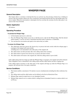 Page 361WHISPER PAGE
NEAX2000 IVS2
   Business/Hotel/Data Features and SpecificationsPage 338 NDA-24271, Issue 1.0
WHISPER PAGE
General Description
This feature allows a secretary to interrupt the boss in a private way. By pressing a feature key or dialing an
Access Code, the secretary station can voice override the conversation between the boss and another party (sta-
tion or trunk). When the conversation is interrupted, the boss can hear the secretary but the other party is un-
aware of the Voice Override....