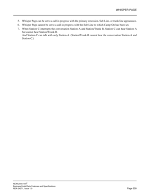 Page 362WHISPER PAGE
NEAX2000 IVS2
Business/Hotel/Data Features and Specifications  
NDA-24271, Issue 1.0  Page 339
5. Whisper Page can be set to a call in progress with the primary extension, Sub Line, or trunk line appearance.
6. Whisper Page cannot be set to a call in progress with the Sub Line to which Camp-On has been set.
7. When Station-C interrupts the conversation Station-A and Station/Trunk-B, Station-C can hear Station-A
but cannot hear Station/Trunk-B.
And Station-C can talk with only Station-A....