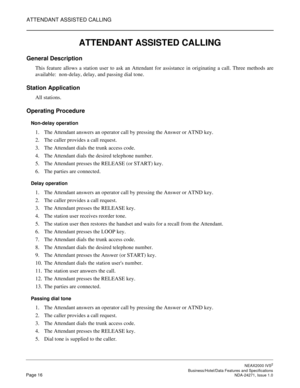 Page 39ATTENDANT ASSISTED CALLING
NEAX2000 IVS2
   Business/Hotel/Data Features and SpecificationsPage 16 NDA-24271, Issue 1.0
ATTENDANT ASSISTED CALLING
General Description
This feature allows a station user to ask an Attendant for assistance in originating a call. Three methods are
available: non-delay, delay, and passing dial tone.
Station Application
All stations.
Operating Procedure
Non-delay operation
1. The Attendant answers an operator call by pressing the Answer or ATND key.
2. The caller provides a...