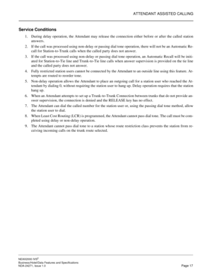 Page 40ATTENDANT ASSISTED CALLING
NEAX2000 IVS2
Business/Hotel/Data Features and Specifications  
NDA-24271, Issue 1.0  Page 17
Service Conditions
1. During delay operation, the Attendant may release the connection either before or after the called station
answers.
2. If the call was processed using non-delay or passing dial tone operation, there will not be an Automatic Re-
call for Station-to-Trunk calls when the called party does not answer.
3. If the call was processed using non-delay or passing dial tone...