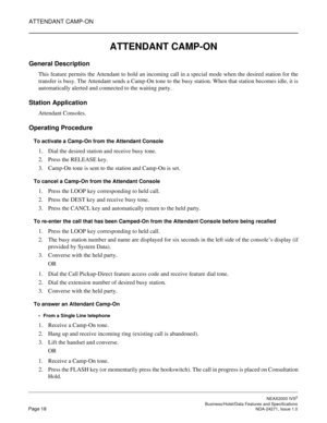 Page 41ATTENDANT CAMP-ON
NEAX2000 IVS2
   Business/Hotel/Data Features and SpecificationsPage 18 NDA-24271, Issue 1.0
ATTENDANT CAMP-ON
General Description
This feature permits the Attendant to hold an incoming call in a special mode when the desired station for the
transfer is busy. The Attendant sends a Camp-On tone to the busy station. When that station becomes idle, it is
automatically alerted and connected to the waiting party.
Station Application
Attendant Consoles.
Operating Procedure
To activate a...