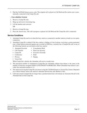 Page 42ATTENDANT CAMP-ON
NEAX2000 IVS2
Business/Hotel/Data Features and Specifications  
NDA-24271, Issue 1.0  Page 19
3. Dial the Call Hold feature access code. The original call is placed on Call Hold and the station user is auto-
matically connected to the Camp-On call.
From a Multiline Terminal
1. Receive a Camp-On tone.
2. Hang up and receive incoming ring.
3. Lift the handset and converse.
OR
1. Receive a Camp-On tone.
2. Press the Answer key. The call in progress is placed on Call Hold and the Camp-On...