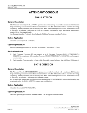 Page 43ATTENDANT CONSOLESN610 ATTCON
NEAX2000 IVS2
   Business/Hotel/Data Features and SpecificationsPage 20 NDA-24271, Issue 1.0
ATTENDANT CONSOLE
SN610 ATTCON
General Description
The Attendant Console (SN610 ATTCON) operates on a switched-loop basis with a maximum of 6 Attendant
loops terminating at each console on the associated interface card. The Attendant uses these loops for answering,
originating, holding, extending, and re-entering calls. When Attendant loop release is used, the number of loops
is...