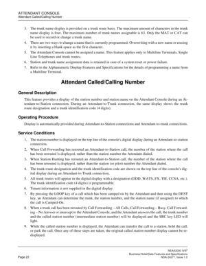 Page 45ATTENDANT CONSOLEAttendant Called/Calling Number
NEAX2000 IVS2
   Business/Hotel/Data Features and SpecificationsPage 22 NDA-24271, Issue 1.0
3. The trunk name display is provided on a trunk route basis. The maximum amount of characters in the trunk
name display is four. The maximum number of trunk names assignable is 63. Only the MAT or CAT can
be used to record or change a trunk name.
4. There are two ways to change a name that is currently programmed: Overwriting with a new name or erasing
it by...