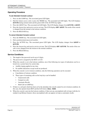 Page 47ATTENDANT CONSOLEAttendant Console Lockout – Password
NEAX2000 IVS2
   Business/Hotel/Data Features and SpecificationsPage 24 NDA-24271, Issue 1.0
Operating Procedure
To set Attendant Console Lockout
1. Press an idle LOOP key. The associated green LED lights.
2. Dial the feature access code or press the MODE key. The associated red LED lights. The LCD displays
ACTIVE during normal mode and the green LED of the ACTIVE key lights.
3. Press the LKOUT key. The associated red LED lights. The LCD display...