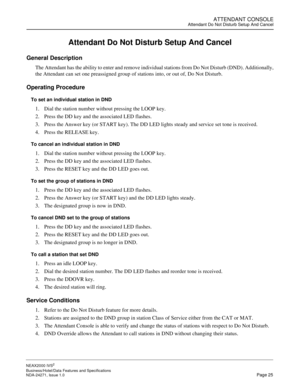 Page 48ATTENDANT CONSOLEAttendant Do Not Disturb Setup And Cancel
NEAX2000 IVS2
Business/Hotel/Data Features and Specifications  
NDA-24271, Issue 1.0  Page 25
Attendant Do Not Disturb Setup And Cancel
General Description
The Attendant has the ability to enter and remove individual stations from Do Not Disturb (DND). Additionally,
the Attendant can set one preassigned group of stations into, or out of, Do Not Disturb.
Operating Procedure
To set an individual station in DND
1. Dial the station number without...